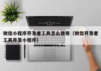 微信小程序开发者工具怎么使用（微信开发者工具开发小程序）