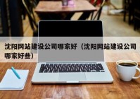 沈阳网站建设公司哪家好（沈阳网站建设公司哪家好些）