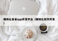 模块化安卓app开发平台（模块化软件开发）