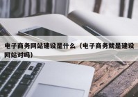 电子商务网站建设是什么（电子商务就是建设网站对吗）