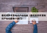 委托软件开发知识产权归属（委托软件开发知识产权归属哪个部门）